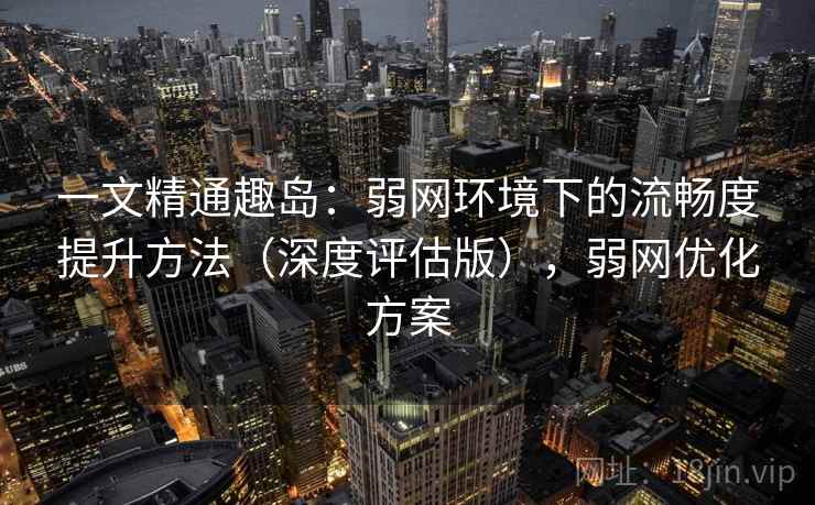 一文精通趣岛:弱网环境下的流畅度提升方法(深度评估版),弱网优化方案 一文精通趣岛:弱网环境下的流畅度提升方法(深度评估版),弱网优化方案