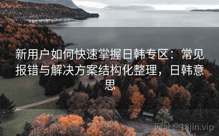 新用户如何快速掌握日韩专区:常见报错与解决方案结构化整理,日韩意思 新用户如何快速掌握日韩专区:常见报错与解决方案结构化整理,日韩意思