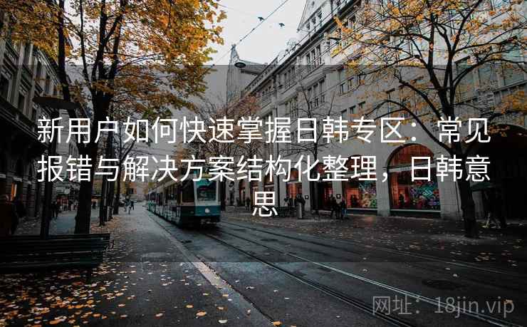新用户如何快速掌握日韩专区:常见报错与解决方案结构化整理,日韩意思 新用户如何快速掌握日韩专区:常见报错与解决方案结构化整理,日韩意思