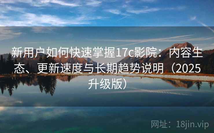 新用户如何快速掌握17c影院:内容生态、更新速度与长期趋势说明(2025升级版) 新用户如何快速掌握17c影院:内容生态、更新速度与长期趋势说明(2025升级版)