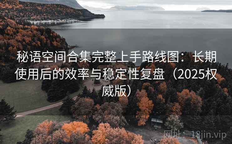 秘语空间合集完整上手路线图:长期使用后的效率与稳定性复盘(2025权威版) 秘语空间合集完整上手路线图:长期使用后的效率与稳定性复盘(2025权威版)