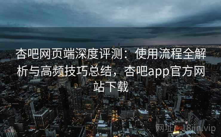 杏吧网页端深度评测:使用流程全解析与高频技巧总结,杏吧app官方网站下载 杏吧网页端深度评测:使用流程全解析与高频技巧总结,杏吧app官方网站下载