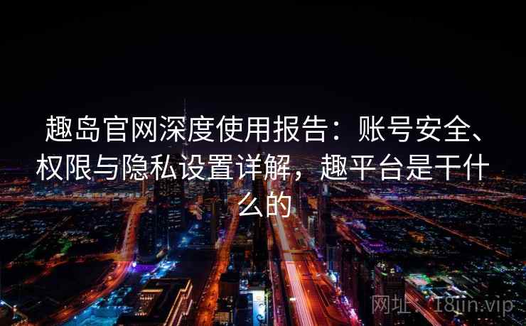 趣岛官网深度使用报告:账号安全、权限与隐私设置详解,趣平台是干什么的 趣岛官网深度使用报告:账号安全、权限与隐私设置详解,趣平台是干什么的